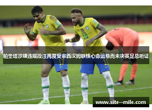 帕奎塔涉嫌违规投注再度受审西汉姆联核心命运悬而未决英足总听证