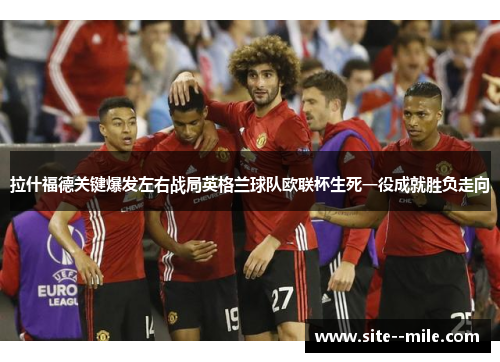 拉什福德关键爆发左右战局英格兰球队欧联杯生死一役成就胜负走向 拉什福德关键爆发左右战局英格兰球队欧联杯生死一役成就胜负走向