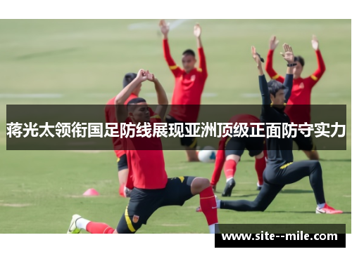 蒋光太领衔国足防线展现亚洲顶级正面防守实力
