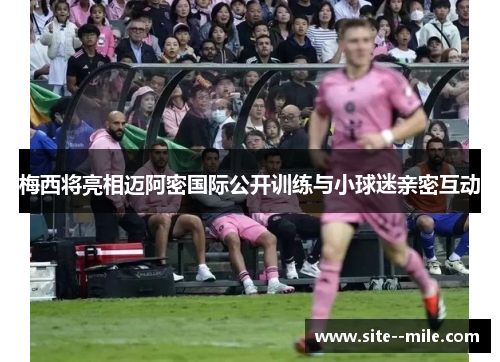 梅西将亮相迈阿密国际公开训练与小球迷亲密互动 梅西将亮相迈阿密国际公开训练与小球迷亲密互动