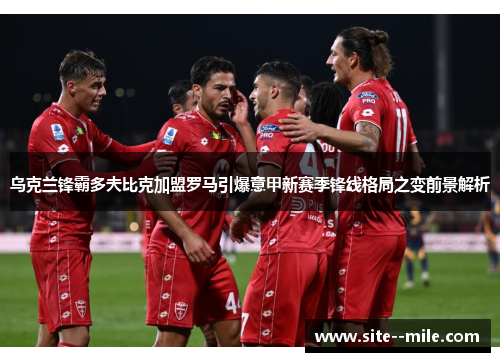 乌克兰锋霸多夫比克加盟罗马引爆意甲新赛季锋线格局之变前景解析 乌克兰锋霸多夫比克加盟罗马引爆意甲新赛季锋线格局之变前景解析
